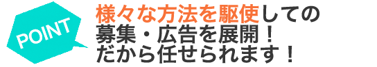 様々な方法を駆使しての募集・広告を展開！ だから任せられます！