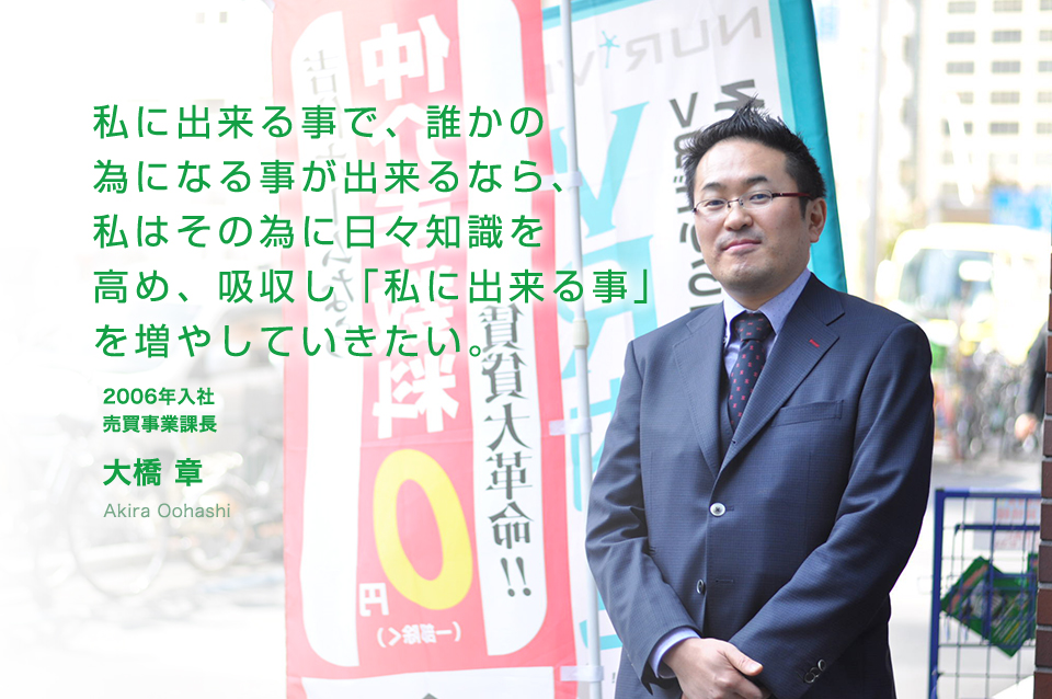 私に出来る事で、誰かの為になる事が出来るなら、私はその為に日々知識を高め、吸収し「私に出来る事」を増やしていきたい。 売買事業部 大橋 章(2006年入社)