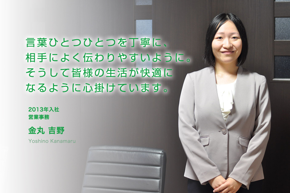 言葉ひとつひとつを丁寧に、相手によく伝わりやすいように。そうして皆様の生活が快適になるように心掛けています。 営業事務(2013年入社)
