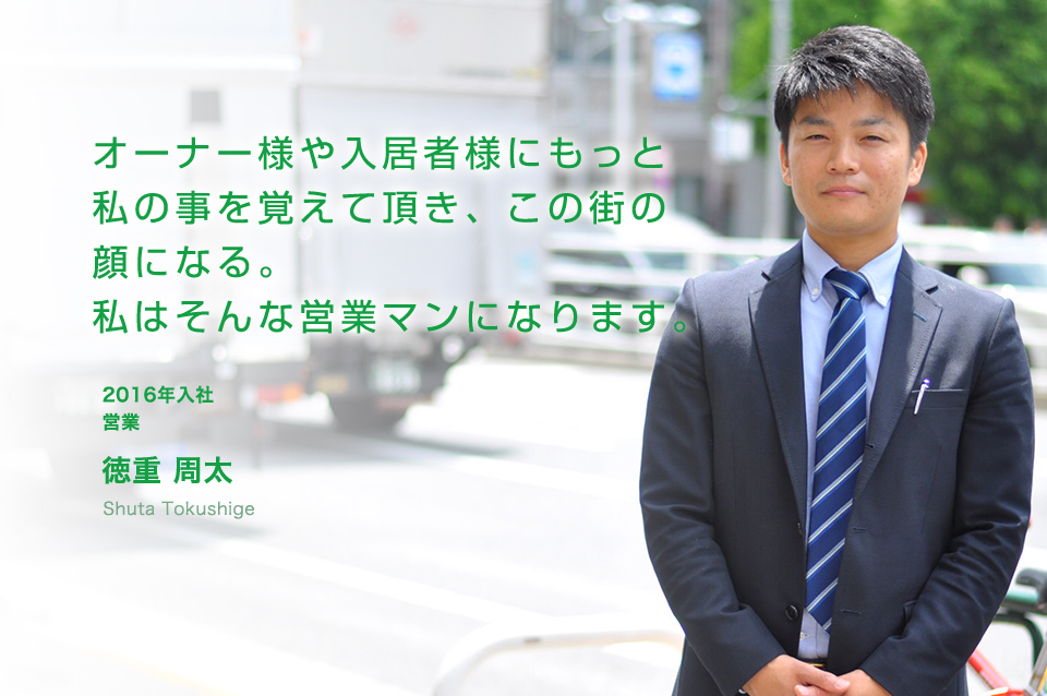 オーナー様や入居者様にもっと私の事を覚えて頂き、この街の顔になる。私はそんな営業マンになります。 営業(2016年入社)
