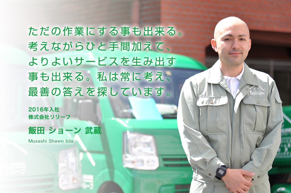 ただの作業にする事も出来る。考えながらひと手間加えて、よりよいサービスを生み出すことも出来る。私は常に考え、最善の答えを探しています。 株式会社リリーフ 飯田 ショーン 武蔵(2016年入社)