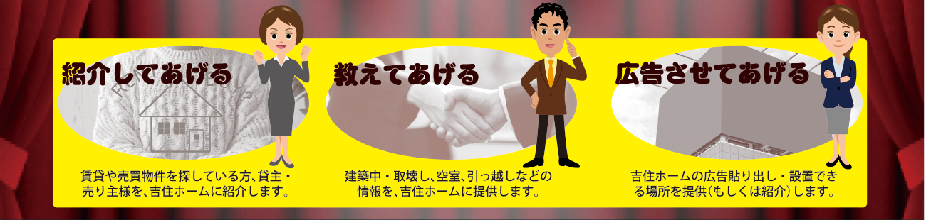 吉住ホームに 紹介してあげる 賃貸や売買物件を探している方、貸主・売り主様を、吉住ホームに紹介してあげる。 吉住ホームに おしえてあげる 建築中・取壊し、空室、引っ越しなどの情報を、吉住ホームにおしえてあげる。 吉住ホームに 広告させてあげる 吉住ホームの広告貼り出し・設置できる場所を提供(もしくは紹介)してあげる。